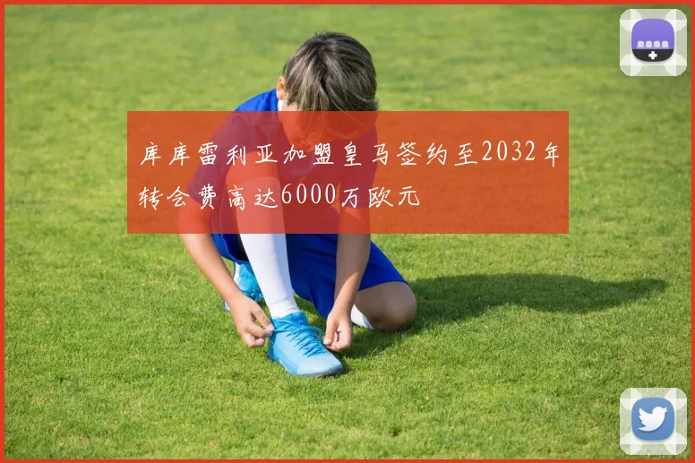 库库雷利亚加盟皇马签约至2032年转会费高达6000万欧元