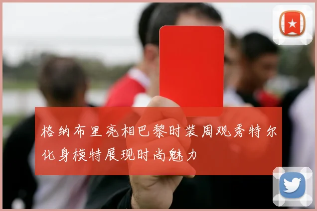格纳布里亮相巴黎时装周观秀特尔化身模特展现时尚魅力