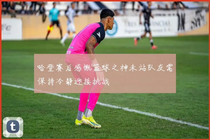 哈登赛后感慨篮球之神未站队友需保持冷静迎接挑战
