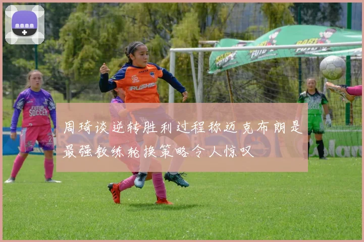 周琦谈逆转胜利过程称迈克布朗是最强教练轮换策略令人惊叹