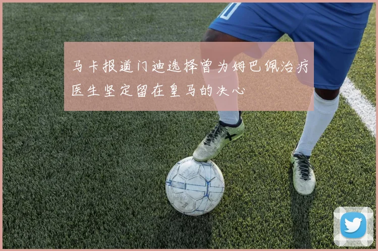 马卡报道门迪选择曾为姆巴佩治疗医生坚定留在皇马的决心