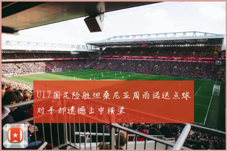 U17国足险胜坦桑尼亚周雨诺送点球对手却遗憾击中横梁