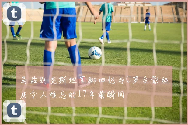 乌兹别克斯坦国脚回忆与C罗合影经历令人难忘的17年前瞬间