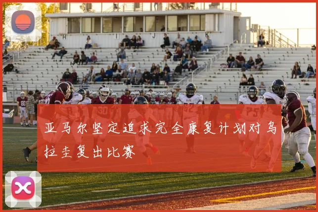 亚马尔坚定追求完全康复计划对乌拉圭复出比赛
