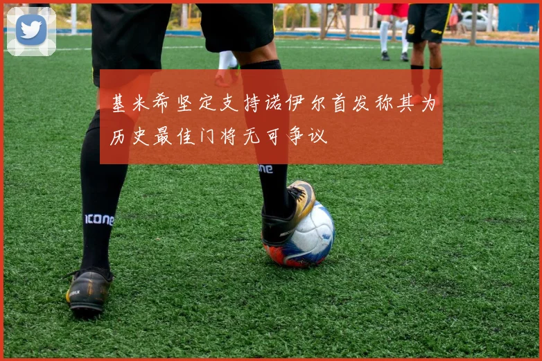 基米希坚定支持诺伊尔首发称其为历史最佳门将无可争议