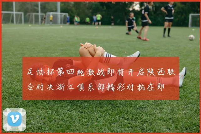 足协杯第四轮激战即将开启陕西联合对决浙江俱乐部精彩对抗在即