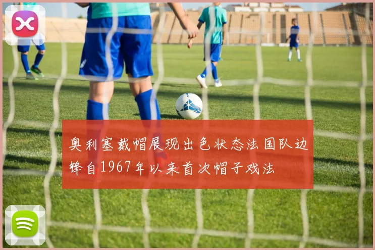 奥利塞戴帽展现出色状态法国队边锋自1967年以来首次帽子戏法