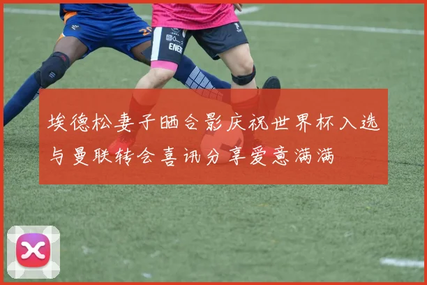 埃德松妻子晒合影庆祝世界杯入选与曼联转会喜讯分享爱意满满