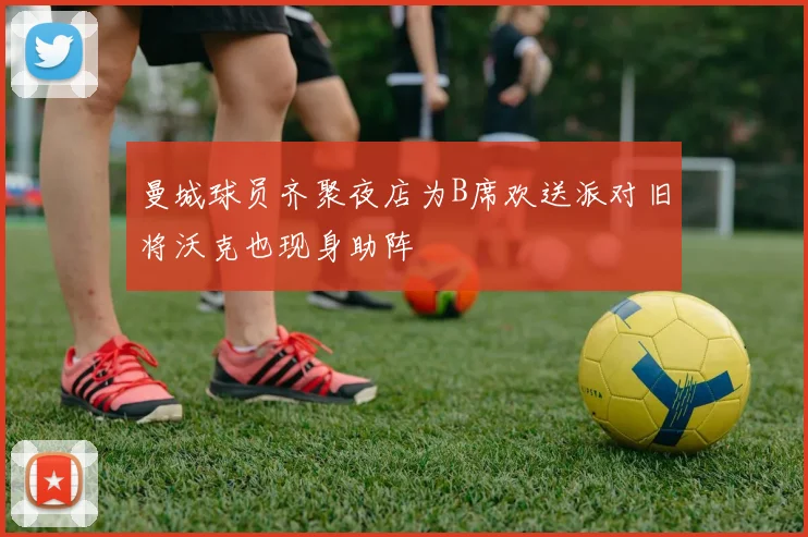 曼城球员齐聚夜店为B席欢送派对旧将沃克也现身助阵