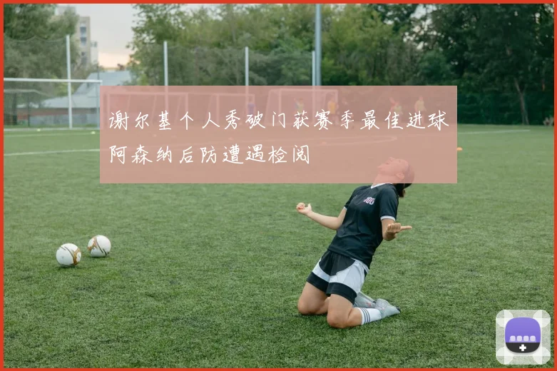 谢尔基个人秀破门获赛季最佳进球阿森纳后防遭遇检阅